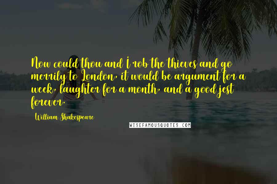 William Shakespeare Quotes: Now could thou and I rob the thieves and go merrily to London, it would be argument for a week, laughter for a month, and a good jest forever.