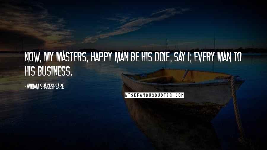 William Shakespeare Quotes: Now, my masters, happy man be his dole, say I; every man to his business.