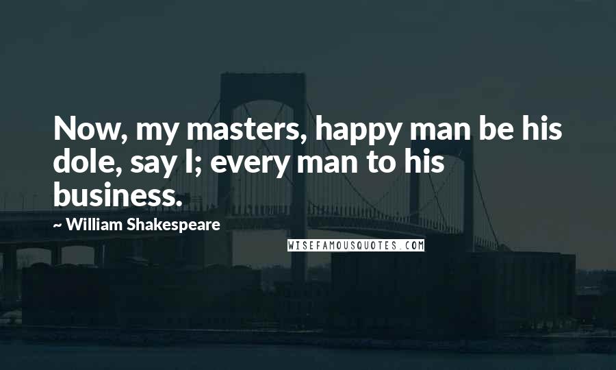 William Shakespeare Quotes: Now, my masters, happy man be his dole, say I; every man to his business.