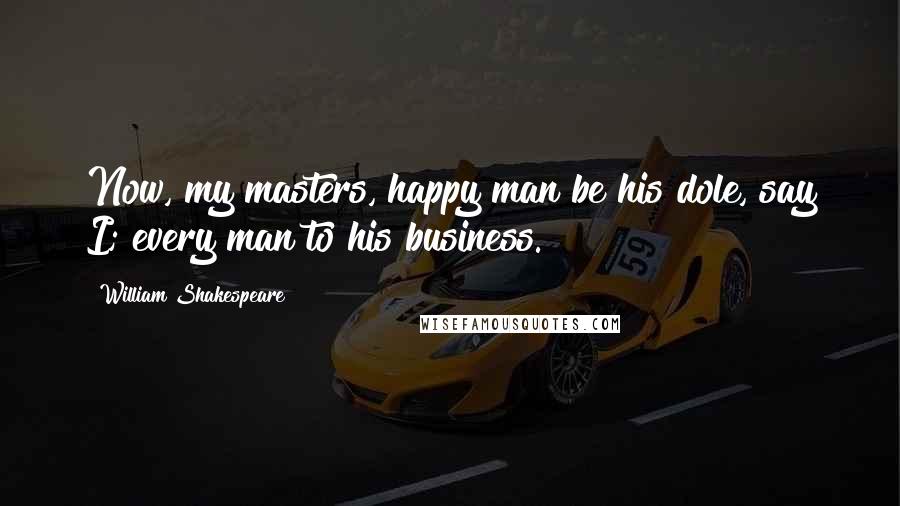 William Shakespeare Quotes: Now, my masters, happy man be his dole, say I; every man to his business.