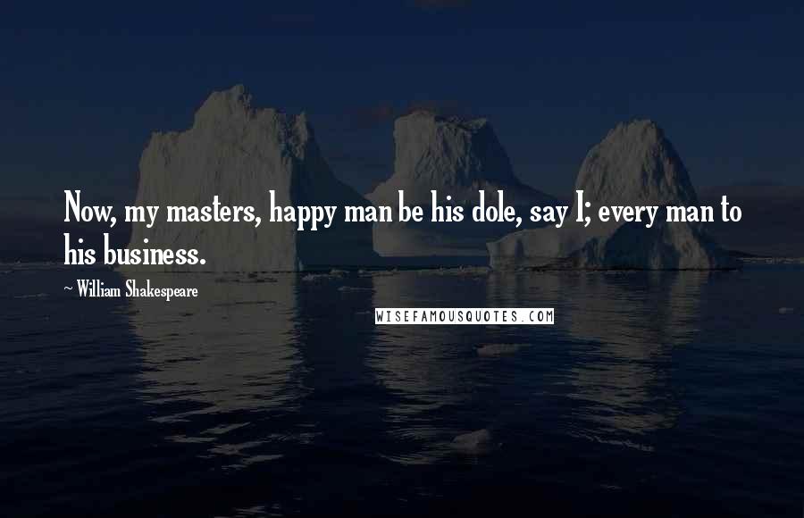 William Shakespeare Quotes: Now, my masters, happy man be his dole, say I; every man to his business.