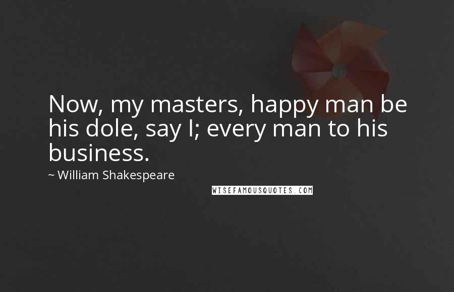 William Shakespeare Quotes: Now, my masters, happy man be his dole, say I; every man to his business.