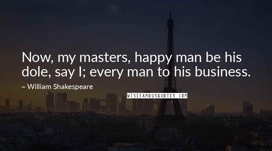 William Shakespeare Quotes: Now, my masters, happy man be his dole, say I; every man to his business.