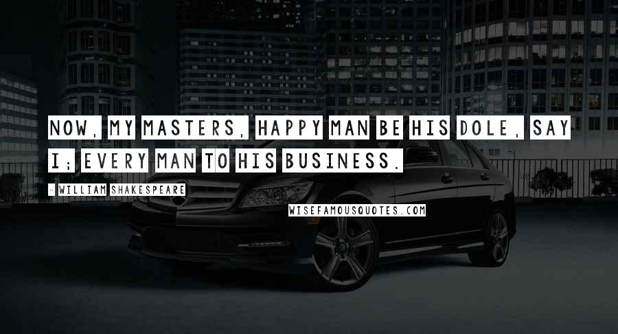 William Shakespeare Quotes: Now, my masters, happy man be his dole, say I; every man to his business.