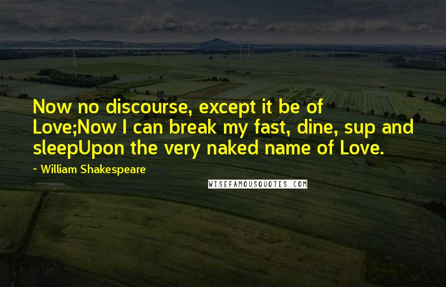 William Shakespeare Quotes: Now no discourse, except it be of Love;Now I can break my fast, dine, sup and sleepUpon the very naked name of Love.