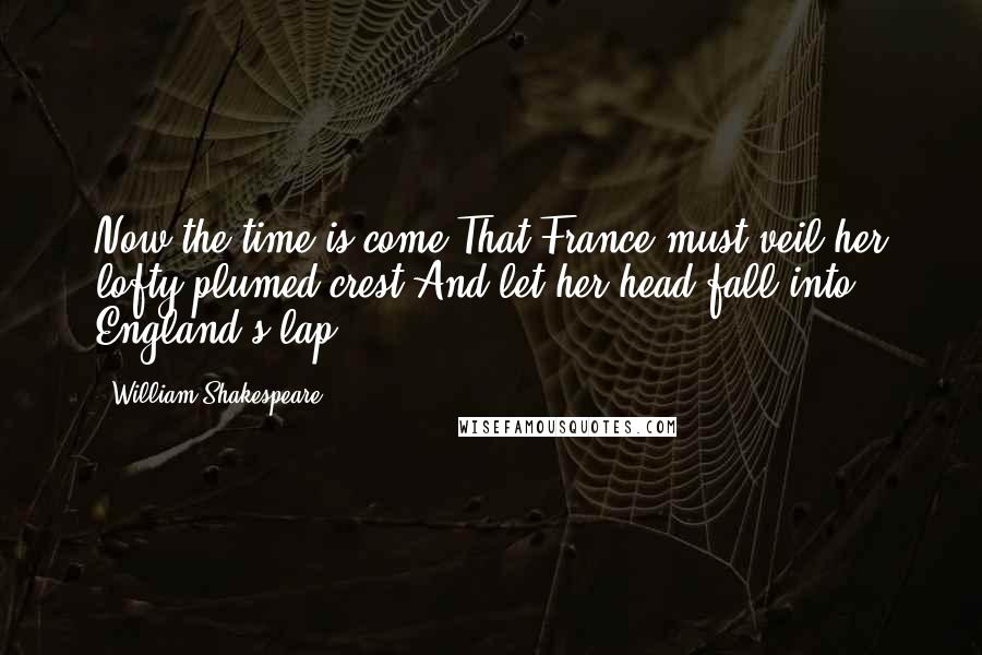 William Shakespeare Quotes: Now the time is come,That France must veil her lofty-plumed crest,And let her head fall into England's lap.