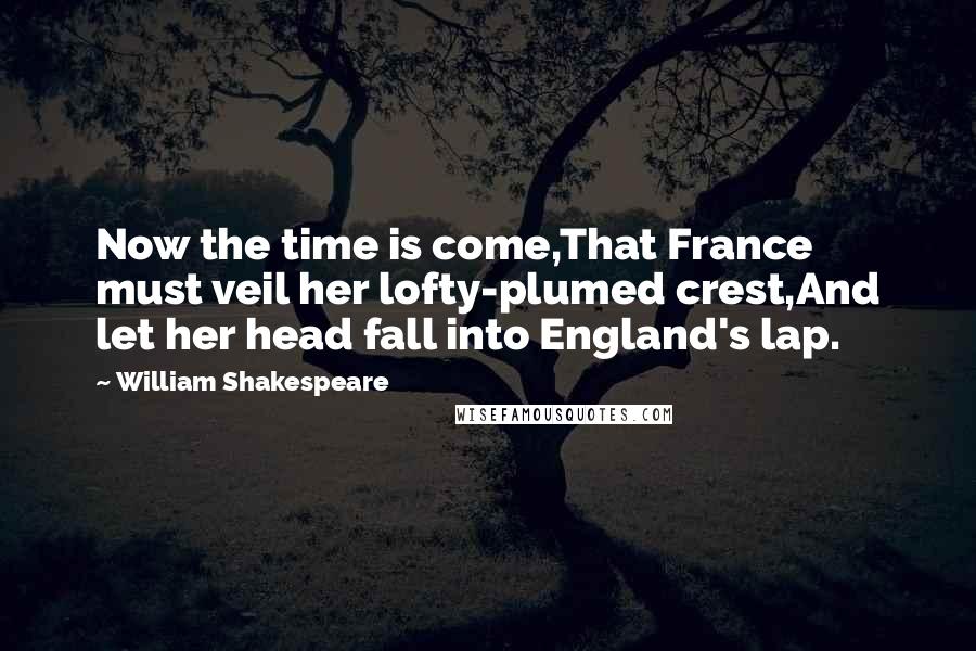 William Shakespeare Quotes: Now the time is come,That France must veil her lofty-plumed crest,And let her head fall into England's lap.