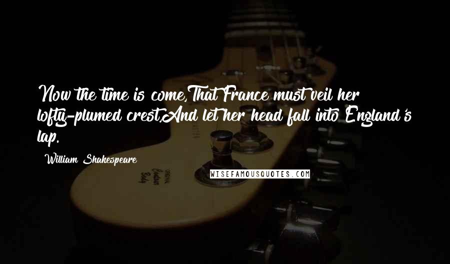 William Shakespeare Quotes: Now the time is come,That France must veil her lofty-plumed crest,And let her head fall into England's lap.