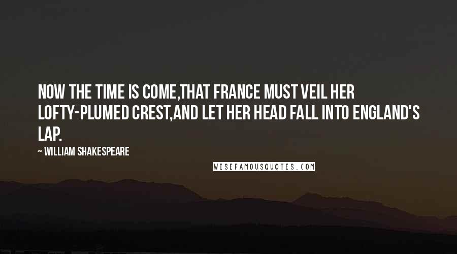 William Shakespeare Quotes: Now the time is come,That France must veil her lofty-plumed crest,And let her head fall into England's lap.