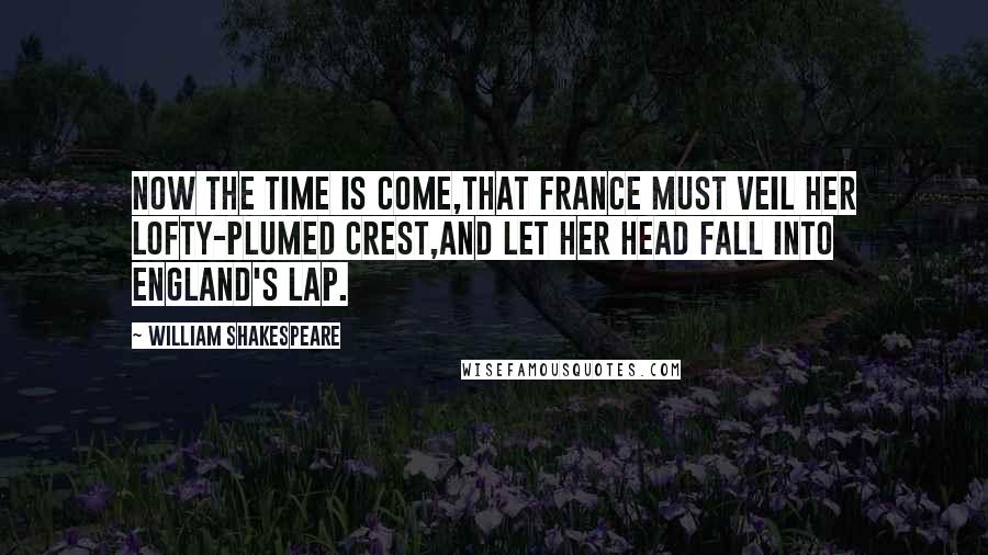 William Shakespeare Quotes: Now the time is come,That France must veil her lofty-plumed crest,And let her head fall into England's lap.