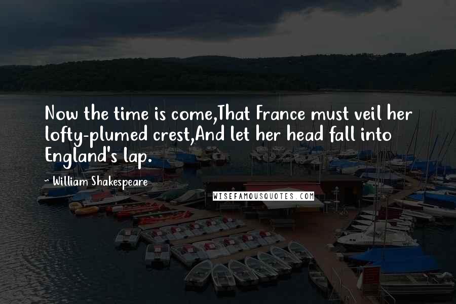 William Shakespeare Quotes: Now the time is come,That France must veil her lofty-plumed crest,And let her head fall into England's lap.