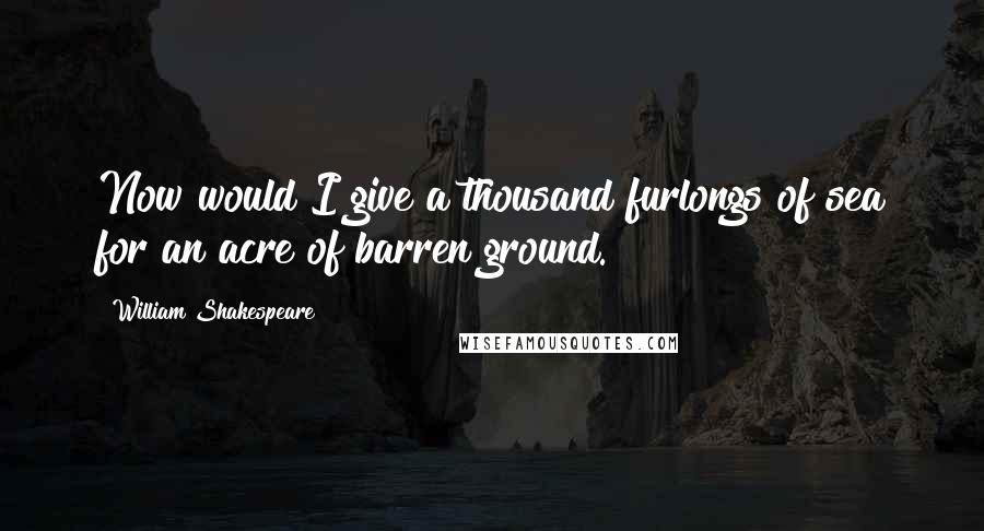 William Shakespeare Quotes: Now would I give a thousand furlongs of sea for an acre of barren ground.