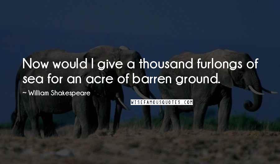 William Shakespeare Quotes: Now would I give a thousand furlongs of sea for an acre of barren ground.