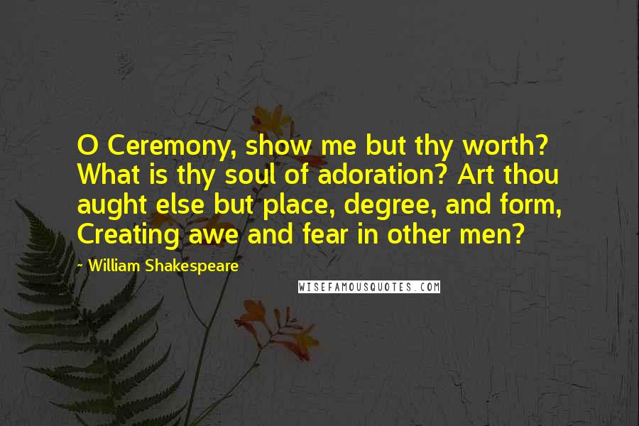 William Shakespeare Quotes: O Ceremony, show me but thy worth? What is thy soul of adoration? Art thou aught else but place, degree, and form, Creating awe and fear in other men?