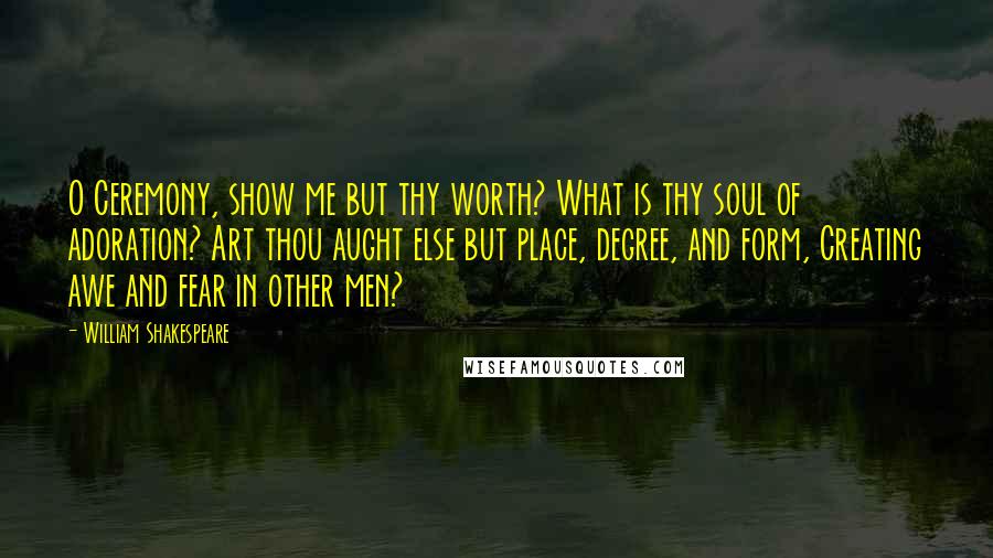 William Shakespeare Quotes: O Ceremony, show me but thy worth? What is thy soul of adoration? Art thou aught else but place, degree, and form, Creating awe and fear in other men?