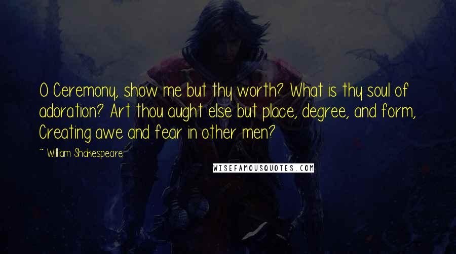 William Shakespeare Quotes: O Ceremony, show me but thy worth? What is thy soul of adoration? Art thou aught else but place, degree, and form, Creating awe and fear in other men?