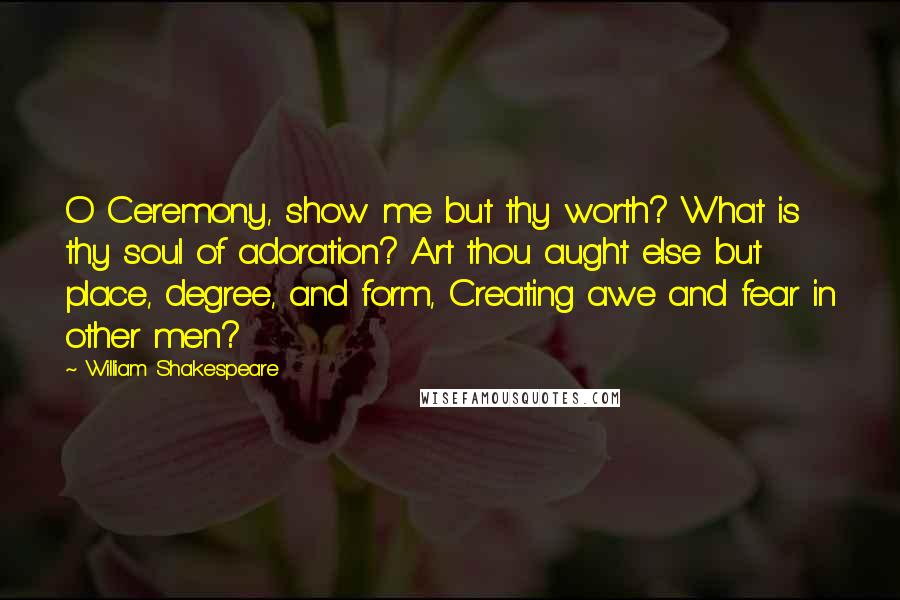 William Shakespeare Quotes: O Ceremony, show me but thy worth? What is thy soul of adoration? Art thou aught else but place, degree, and form, Creating awe and fear in other men?