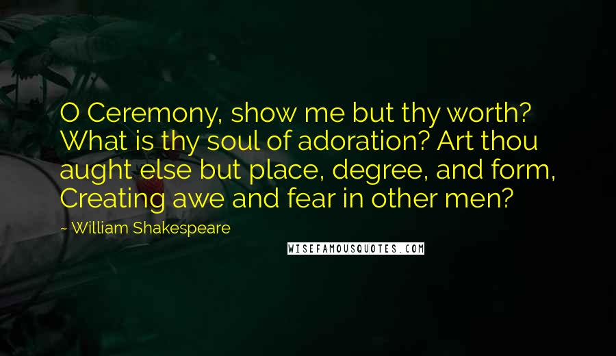 William Shakespeare Quotes: O Ceremony, show me but thy worth? What is thy soul of adoration? Art thou aught else but place, degree, and form, Creating awe and fear in other men?