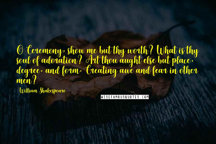 William Shakespeare Quotes: O Ceremony, show me but thy worth? What is thy soul of adoration? Art thou aught else but place, degree, and form, Creating awe and fear in other men?