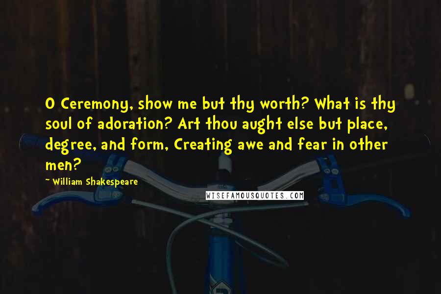 William Shakespeare Quotes: O Ceremony, show me but thy worth? What is thy soul of adoration? Art thou aught else but place, degree, and form, Creating awe and fear in other men?