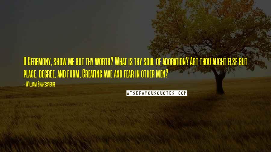William Shakespeare Quotes: O Ceremony, show me but thy worth? What is thy soul of adoration? Art thou aught else but place, degree, and form, Creating awe and fear in other men?