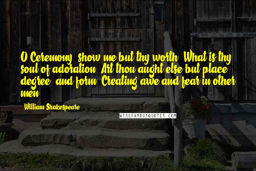 William Shakespeare Quotes: O Ceremony, show me but thy worth? What is thy soul of adoration? Art thou aught else but place, degree, and form, Creating awe and fear in other men?