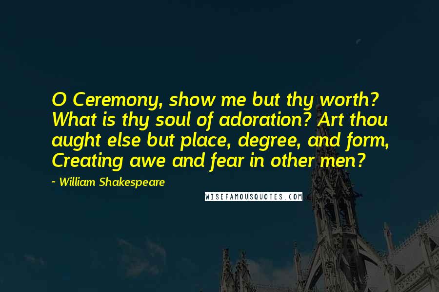 William Shakespeare Quotes: O Ceremony, show me but thy worth? What is thy soul of adoration? Art thou aught else but place, degree, and form, Creating awe and fear in other men?