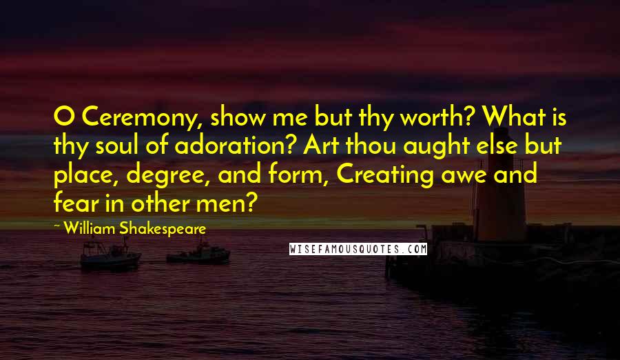 William Shakespeare Quotes: O Ceremony, show me but thy worth? What is thy soul of adoration? Art thou aught else but place, degree, and form, Creating awe and fear in other men?