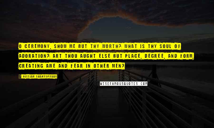 William Shakespeare Quotes: O Ceremony, show me but thy worth? What is thy soul of adoration? Art thou aught else but place, degree, and form, Creating awe and fear in other men?