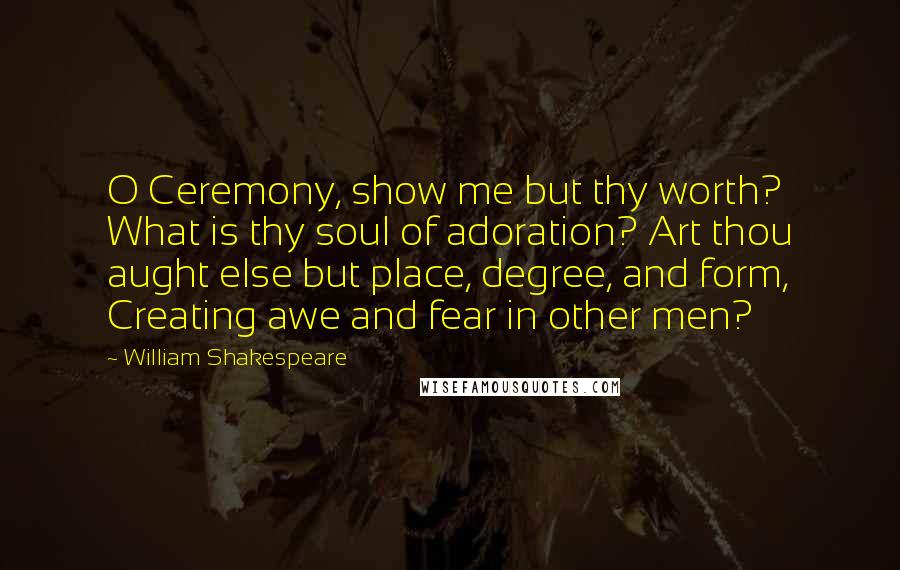 William Shakespeare Quotes: O Ceremony, show me but thy worth? What is thy soul of adoration? Art thou aught else but place, degree, and form, Creating awe and fear in other men?
