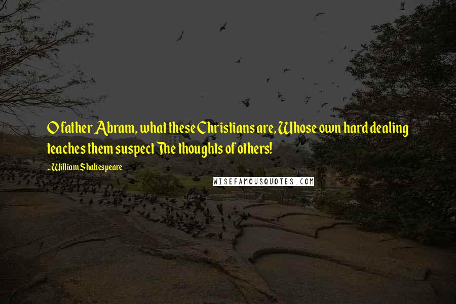 William Shakespeare Quotes: O father Abram, what these Christians are, Whose own hard dealing teaches them suspect The thoughts of others!