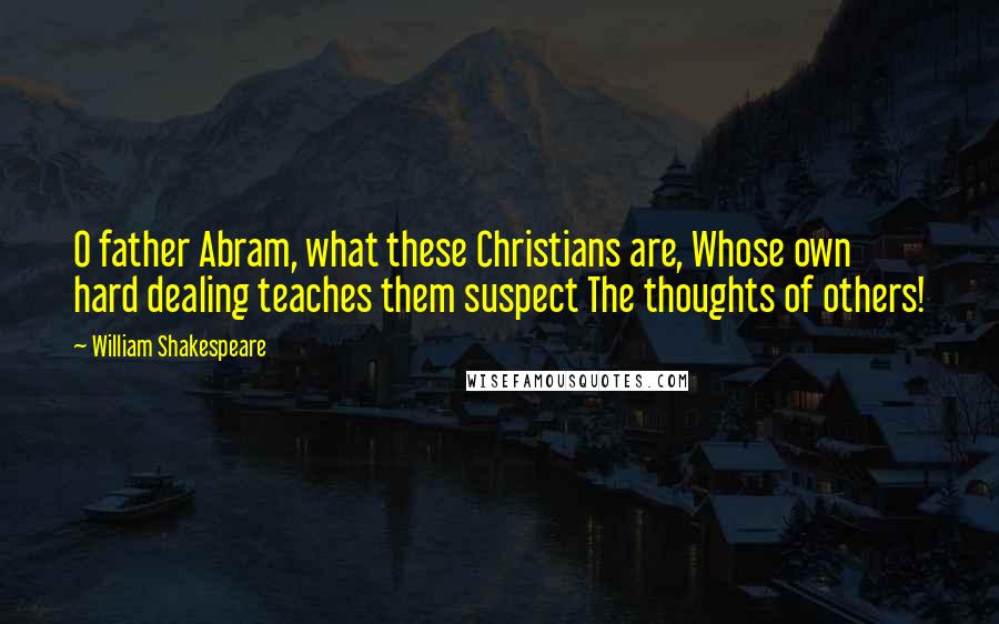 William Shakespeare Quotes: O father Abram, what these Christians are, Whose own hard dealing teaches them suspect The thoughts of others!
