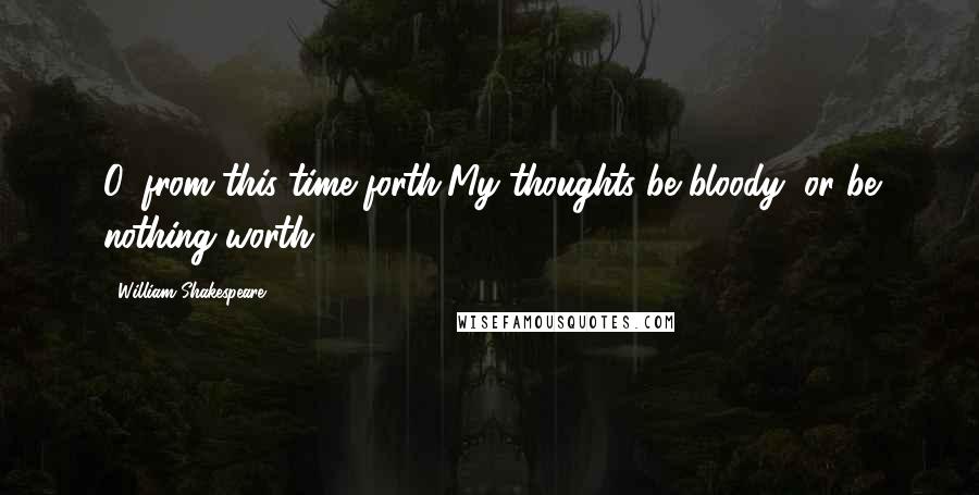 William Shakespeare Quotes: O, from this time forth,My thoughts be bloody, or be nothing worth!