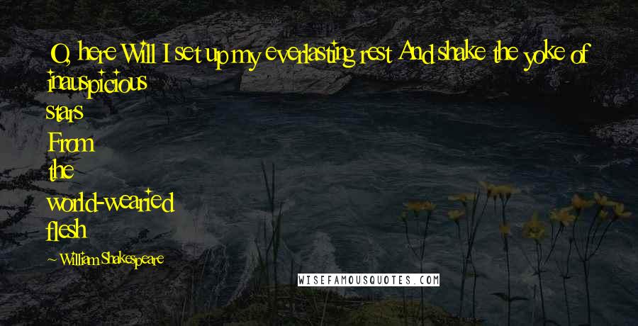 William Shakespeare Quotes: O, here Will I set up my everlasting rest And shake the yoke of inauspicious stars From the world-wearied flesh