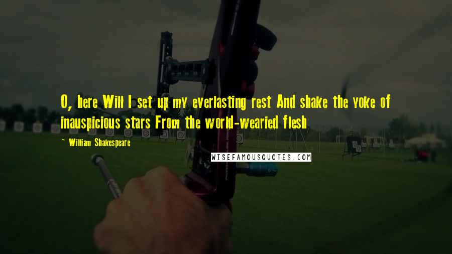 William Shakespeare Quotes: O, here Will I set up my everlasting rest And shake the yoke of inauspicious stars From the world-wearied flesh