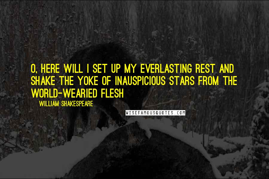 William Shakespeare Quotes: O, here Will I set up my everlasting rest And shake the yoke of inauspicious stars From the world-wearied flesh