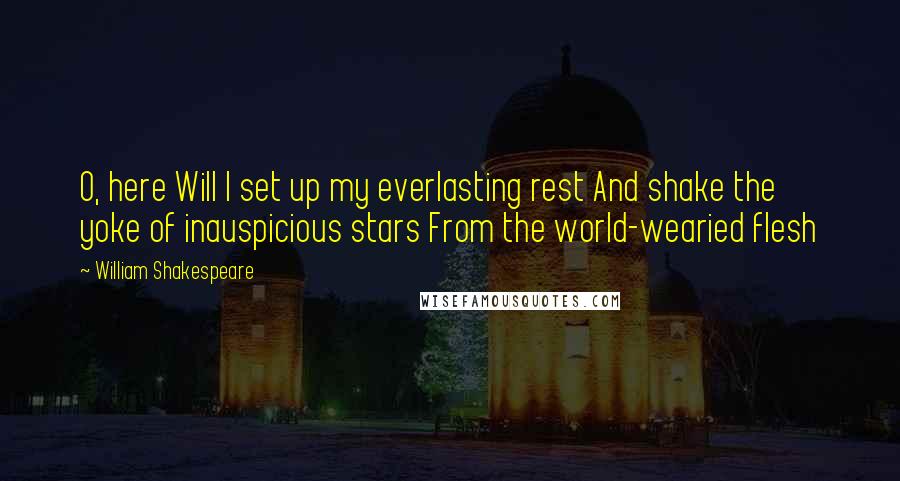 William Shakespeare Quotes: O, here Will I set up my everlasting rest And shake the yoke of inauspicious stars From the world-wearied flesh