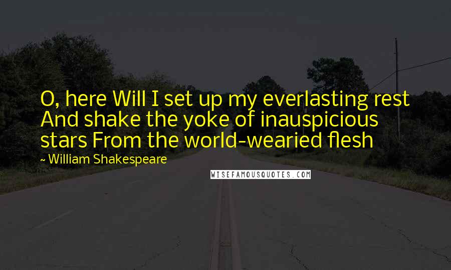 William Shakespeare Quotes: O, here Will I set up my everlasting rest And shake the yoke of inauspicious stars From the world-wearied flesh