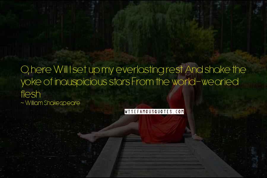 William Shakespeare Quotes: O, here Will I set up my everlasting rest And shake the yoke of inauspicious stars From the world-wearied flesh