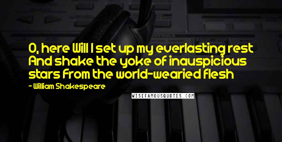 William Shakespeare Quotes: O, here Will I set up my everlasting rest And shake the yoke of inauspicious stars From the world-wearied flesh