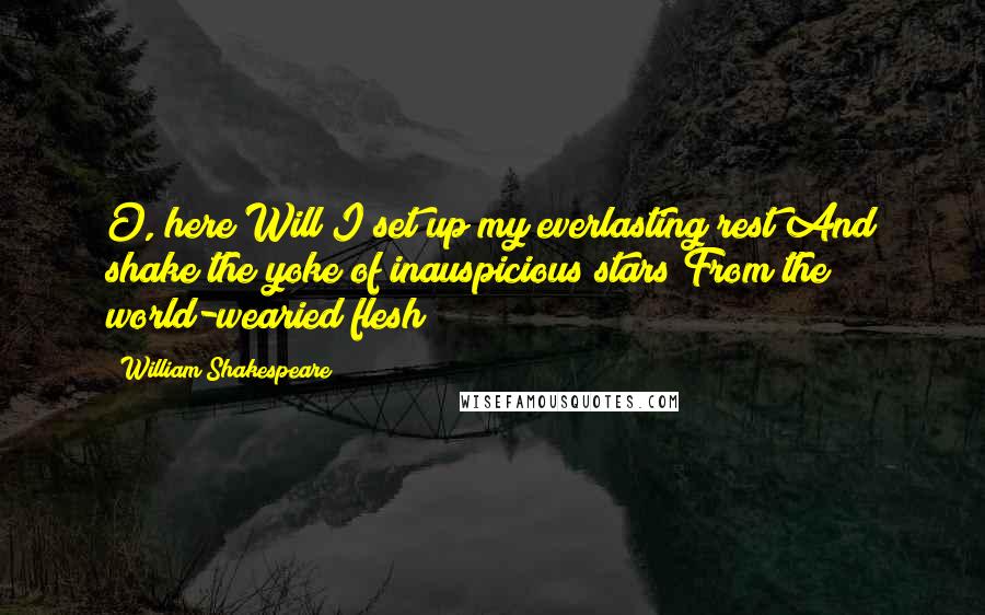 William Shakespeare Quotes: O, here Will I set up my everlasting rest And shake the yoke of inauspicious stars From the world-wearied flesh