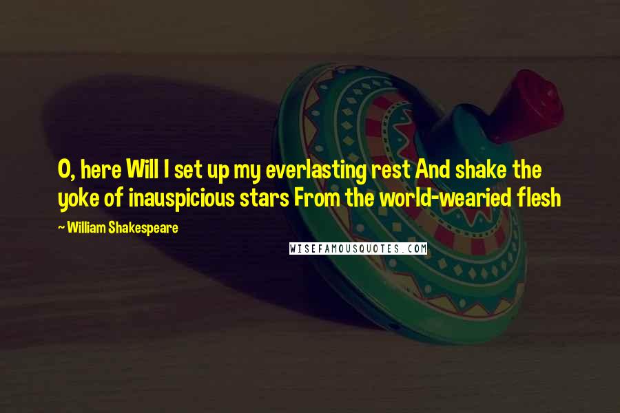 William Shakespeare Quotes: O, here Will I set up my everlasting rest And shake the yoke of inauspicious stars From the world-wearied flesh
