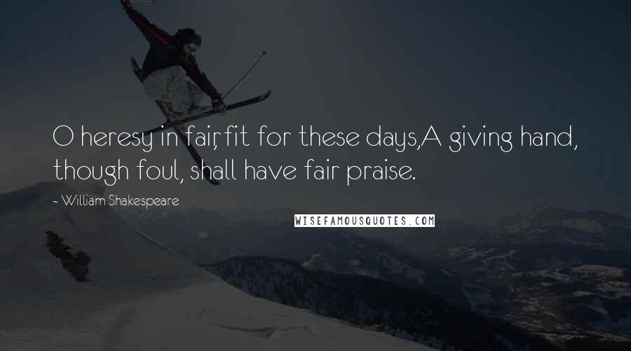 William Shakespeare Quotes: O heresy in fair, fit for these days,A giving hand, though foul, shall have fair praise.