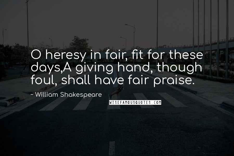 William Shakespeare Quotes: O heresy in fair, fit for these days,A giving hand, though foul, shall have fair praise.