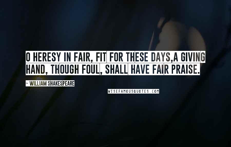 William Shakespeare Quotes: O heresy in fair, fit for these days,A giving hand, though foul, shall have fair praise.