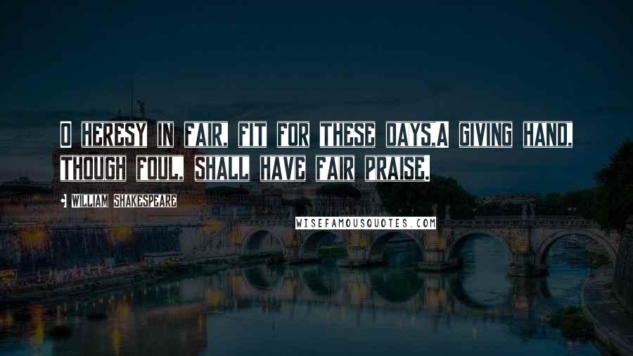 William Shakespeare Quotes: O heresy in fair, fit for these days,A giving hand, though foul, shall have fair praise.