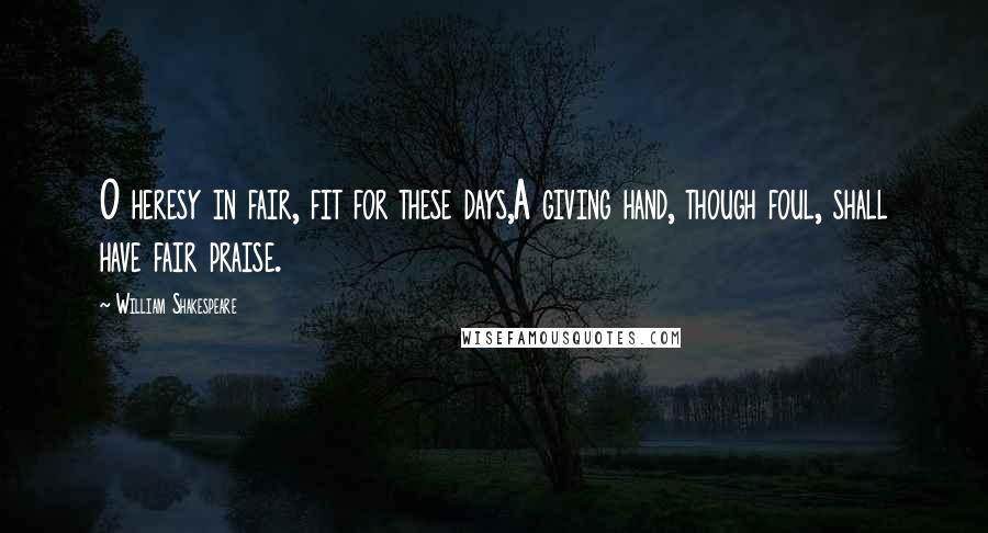 William Shakespeare Quotes: O heresy in fair, fit for these days,A giving hand, though foul, shall have fair praise.