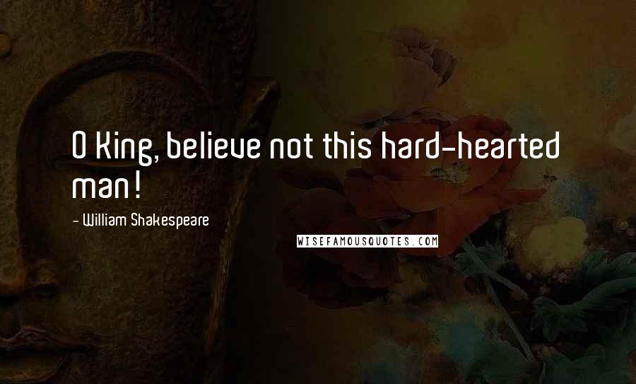 William Shakespeare Quotes: O King, believe not this hard-hearted man!