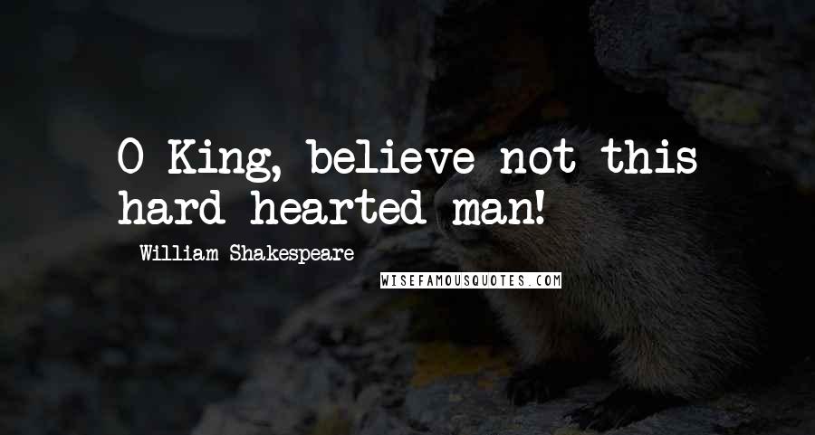 William Shakespeare Quotes: O King, believe not this hard-hearted man!