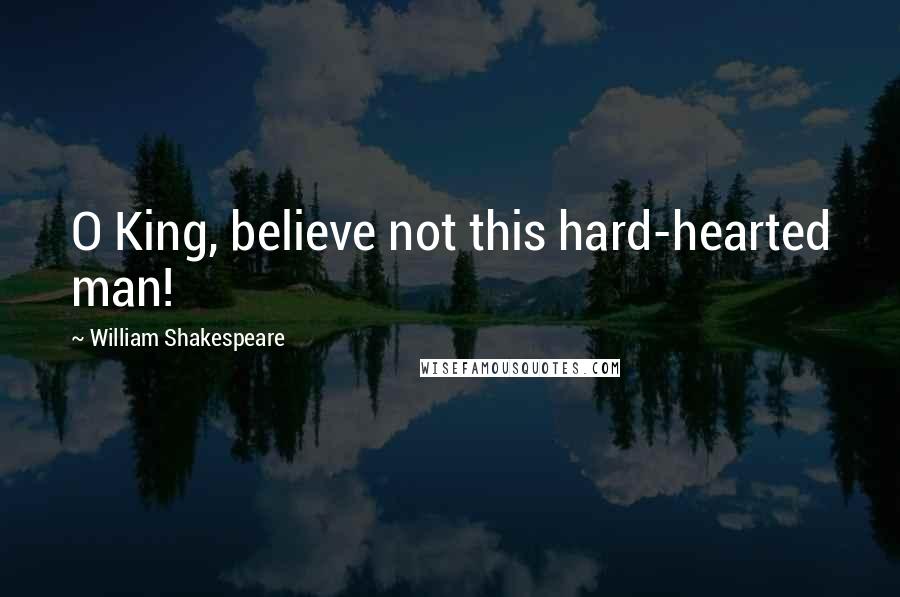 William Shakespeare Quotes: O King, believe not this hard-hearted man!